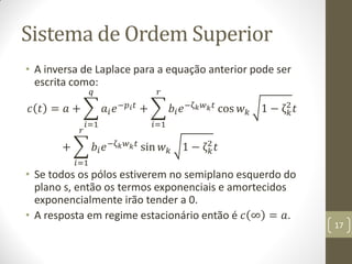 Sistema de Ordem Superior
• A inversa de Laplace para a equação anterior pode ser
escrita como:
𝑐 𝑡 = 𝑎 + 𝑎𝑖 𝑒−𝑝 𝑖 𝑡
𝑞
𝑖=1
+ 𝑏𝑖 𝑒−ζ 𝑘 𝑤 𝑘 𝑡
𝑟
𝑖=1
cos 𝑤 𝑘 1 − ζ 𝑘
2
𝑡
+ 𝑏𝑖 𝑒−ζ 𝑘 𝑤 𝑘 𝑡
𝑟
𝑖=1
sin 𝑤 𝑘 1 − ζ 𝑘
2
𝑡
• Se todos os pólos estiverem no semiplano esquerdo do
plano s, então os termos exponenciais e amortecidos
exponencialmente irão tender a 0.
• A resposta em regime estacionário então é 𝑐 ∞ = 𝑎.
17
 