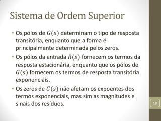 Sistema de Ordem Superior
• Os pólos de 𝐺(𝑠) determinam o tipo de resposta
transitória, enquanto que a forma é
principalmente determinada pelos zeros.
• Os pólos da entrada 𝑅(𝑠) fornecem os termos da
resposta estacionária, enquanto que os pólos de
𝐺(𝑠) fornecem os termos de resposta transitória
exponenciais.
• Os zeros de 𝐺(𝑠) não afetam os expoentes dos
termos exponenciais, mas sim as magnitudes e
sinais dos resíduos. 18
 