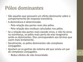 Pólos dominantes
• São aqueles que possuem um efeito dominante sobre o
comportamento de resposta transitória.
• A dominância é determinada:
• Pela relação das partes reais dos pólos.
• Pela relação dos resíduos calculados nos pólos.
• Se a relação das partes reais excede cinco, e não há zeros
na vizinhança, os pólos mais perto do eixo imaginário
serão os dominantes. Eles correspondem aos termos que
caem mais lentamente.
• Geralmente, os pólos dominantes são complexos
conjugados.
• Ajustam-se os ganhos do sistema até que exista um par
de complexos conjugados.
• Reduz efeitos de não-linearidade.
19
 