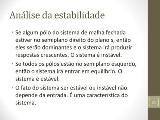 Análise da estabilidade
• Se algum pólo do sistema de malha fechada
estiver no semiplano direito do plano s, então
eles serão dominantes e o sistema irá produzir
respostas crescentes. O sistema é instável.
• Se todos os pólos estão no semiplano esquerdo,
então o sistema irá entrar em equilíbrio. O
sistema é estável.
• O fato do sistema ser estável ou instável não
depende da entrada. É uma característica do
sistema. 21
 