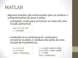 MATLAB
• Algumas funções são interessantes para se analisar o
comportamento de zeros e pólos:
• roots(pol): usado para encontrar as raízes de uma
função polinomial.
• residue(b,a) ou residue(r,p,k): usado para
encontrar os pólos e resíduos dos pólos de uma
função de transferência.
23
pol = [1 -6 -72 -27]
r = roots(pol)
b = [ 5 3 -2 7]
a = [-4 0 8 3]
[r,p,k] = residue(b,a)
r = [-1.4167 -0.6653 1.3320]
p = [1.5737 -1.1644 -0.4093]
k = -1.2500
[b,a] = residue(r,p,k)
 