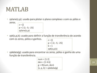 MATLAB
• zplane(z,p): usado para plotar o plano complexo s com os pólos e
zeros.
• zpk(z,p,k): usado para definir a função de transferência de acordo
com os zeros, pólos e ganhos.
• zpkdata(g): usado para encontrar os zeros, pólos e ganho de uma
função de transferência.
24
z = []
p = [-2; -5; -25]
zplane(z,p)
z = []
p = [-2; -5; -25]
k = 1
zpk(z,p,k)
num = [1 2]
den = [1 4 6]
g = tf(num, den)
[z, p, k] = zpkdata(g)
 