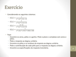 Exercício
• Considerando os seguintes sistemas:
• 𝐺 𝑠 =
1
𝑠3−6𝑠2+13𝑠−10
• 𝐺 𝑠 =
1
𝑠3+6𝑠2+13𝑠+10
• 𝐺 𝑠 =
(𝑠−2)
𝑠3+6𝑠2+13𝑠+10
• 𝐺 𝑠 =
1
𝑠4+36𝑠3+193𝑠2+400𝑠+300
• Faça:
• Encontre os zeros, pólos e o ganho. Plote o plano s complexo com zeros e
pólos.
• Plote a resposta ao degrau unitário.
• Encontre os pólos e os resíduos da resposta ao degrau unitário.
• Plote a contribuição de cada pólo para a resposta ao degrau unitário.
• Encontre as especificações da resposta transitória. 25
 