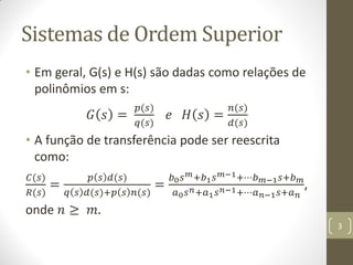 Sistemas de Ordem Superior
• Em geral, G(s) e H(s) são dadas como relações de
polinômios em s:
𝐺 𝑠 =
𝑝(𝑠)
𝑞(𝑠)
𝑒 𝐻 𝑠 =
𝑛(𝑠)
𝑑(𝑠)
• A função de transferência pode ser reescrita
como:
𝐶(𝑠)
𝑅(𝑠)
=
𝑝 𝑠 𝑑(𝑠)
𝑞 𝑠 𝑑(𝑠)+𝑝 𝑠 𝑛(𝑠)
=
𝑏0 𝑠 𝑚+𝑏1 𝑠 𝑚−1+⋯𝑏 𝑚−1 𝑠+𝑏 𝑚
𝑎0 𝑠 𝑛+𝑎1 𝑠 𝑛−1+⋯𝑎 𝑛−1 𝑠+𝑎 𝑛
,
onde 𝑛 ≥ 𝑚.
3
 