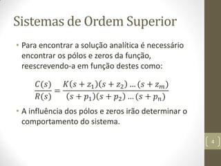 Sistemas de Ordem Superior
• Para encontrar a solução analítica é necessário
encontrar os pólos e zeros da função,
reescrevendo-a em função destes como:
𝐶(𝑠)
𝑅(𝑠)
=
𝐾 𝑠 + 𝑧1 𝑠 + 𝑧2 … (𝑠 + 𝑧 𝑚)
𝑠 + 𝑝1 𝑠 + 𝑝2 … (𝑠 + 𝑝 𝑛)
• A influência dos pólos e zeros irão determinar o
comportamento do sistema.
4
 