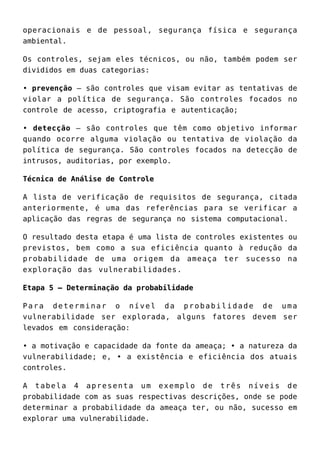 operacionais e de pessoal, segurança física e segurança
ambiental.
Os controles, sejam eles técnicos, ou não, também podem ser
divididos em duas categorias:
• prevenção – são controles que visam evitar as tentativas de
violar a política de segurança. São controles focados no
controle de acesso, criptografia e autenticação;
• detecção – são controles que têm como objetivo informar
quando ocorre alguma violação ou tentativa de violação da
política de segurança. São controles focados na detecção de
intrusos, auditorias, por exemplo.
Técnica de Análise de Controle
A lista de verificação de requisitos de segurança, citada
anteriormente, é uma das referências para se verificar a
aplicação das regras de segurança no sistema computacional.
O resultado desta etapa é uma lista de controles existentes ou
previstos, bem como a sua eficiência quanto à redução da
probabilidade de uma origem da ameaça ter sucesso na
exploração das vulnerabilidades.
Etapa 5 – Determinação da probabilidade
Para determinar o nível da probabilidade de uma
vulnerabilidade ser explorada, alguns fatores devem ser
levados em consideração:
• a motivação e capacidade da fonte da ameaça; • a natureza da
vulnerabilidade; e, • a existência e eficiência dos atuais
controles.
A tabela 4 apresenta um exemplo de três níveis de
probabilidade com as suas respectivas descrições, onde se pode
determinar a probabilidade da ameaça ter, ou não, sucesso em
explorar uma vulnerabilidade.
 