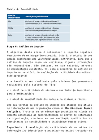 Tabela 4: Probabilidade
Etapa 6: Análise de impacto
O objetivo desta etapa é determinar o impacto negativo
resultante de um ataque bem-sucedido, isto é, o sucesso de uma
ameaça explorando uma vulnerabilidade. Entretanto, para que a
análise de impacto possa ser realizada, algumas informações
são necessárias. São obtidas, em sua maioria, através
de documentação existente, tal como o relatório de análise de
impacto ou relatório da avaliação de criticidade dos ativos.
Este apresenta:
• a tarefa a ser realizada pelo sistema (os processos
realizados pelo sistema de TI);
• o nível de criticidade do sistema e dos dados (a importância
para a organização);
• o nível de sensibilidade dos dados e do sistema a riscos.
Uma das tarefas da análise de impacto dos ataques aos ativos
de informação de uma organização chama-se BIA (Business Impact
Analysis). Trata-se de um método que prioriza os níveis de
impacto associados ao comprometimento de ativos de informação
da organização, com base em uma avaliação qualitativa ou
quantitativa da sensibilidade e criticidade desses ativos.
Importante: A avaliação da criticidade de um ativo de
informação irá identificar e priorizar os ativos (roteador de
 