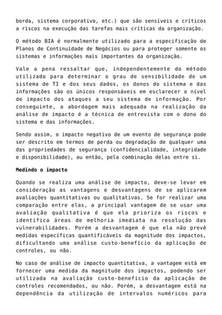 borda, sistema corporativo, etc.) que são sensíveis e críticos
a riscos na execução das tarefas mais críticas da organização.
O método BIA é normalmente utilizado para a especificação de
Planos de Continuidade de Negócios ou para proteger somente os
sistemas e informações mais importantes da organização.
Vale a pena ressaltar que, independentemente do método
utilizado para determinar o grau de sensibilidade de um
sistema de TI e dos seus dados, os donos do sistema e das
informações são os únicos responsáveis em esclarecer o nível
de impacto dos ataques a seu sistema de informação. Por
conseguinte, a abordagem mais adequada na realização da
análise de impacto é a técnica de entrevista com o dono do
sistema e das informações.
Sendo assim, o impacto negativo de um evento de segurança pode
ser descrito em termos de perda ou degradação de qualquer uma
das propriedades de segurança (confidencialidade, integridade
e disponibilidade), ou então, pela combinação delas entre si.
Medindo o impacto
Quando se realiza uma análise de impacto, deve-se levar em
consideração as vantagens e desvantagens de se aplicarem
avaliações quantitativas ou qualitativas. Se for realizar uma
comparação entre elas, a principal vantagem de se usar uma
avaliação qualitativa é que ela prioriza os riscos e
identifica áreas de melhoria imediata na resolução das
vulnerabilidades. Porém a desvantagem é que ela não prevê
medidas específicas quantificáveis da magnitude dos impactos,
dificultando uma análise custo-benefício da aplicação de
controles, ou não.
No caso de análise de impacto quantitativa, a vantagem está em
fornecer uma medida da magnitude dos impactos, podendo ser
utilizada na avaliação custo-benefício da aplicação de
controles recomendados, ou não. Porém, a desvantagem está na
dependência da utilização de intervalos numéricos para
 