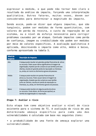 expressar a medida, o que pode não tornar bem claro o
resultado da análise de impacto, forçando uma interpretação
qualitativa. Outros fatores, muitas vezes, devem ser
considerados para determinar a magnitude do impacto.
Sendo assim, pode-se dizer que alguns impactos, que são
tangíveis, podem ser medidos de forma quantitativa, com
valores de perda da receita, o custo da reparação de um
sistema, ou o nível de esforço necessário para corrigir
problemas causados por um ataque. Contudo impactos como perda
de confiança, imagem ou credibilidade não podem ser medidos
por meio de valores específicos. A avaliação qualitativa é
aplicada, descrevendo o impacto como alto, médio e baixo,
conforme apresentado na tabela 5.
Etapa 7: Avaliar o risco
Esta etapa tem como objetivo avaliar o nível de risco
existente para o sistema de TI. A avaliação de risco de uma
determinada ameaça específica para cada uma das
vulnerabilidades é calculada com base nos seguintes itens:
• a probabilidade de uma fonte de ameaça explorar uma
vulnerabilidade;
 