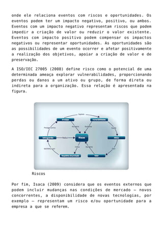onde ele relaciona eventos com riscos e oportunidades. Os
eventos podem ter um impacto negativo, positivo, ou ambos.
Eventos com um impacto negativo representam riscos que podem
impedir a criação de valor ou reduzir o valor existente.
Eventos com impacto positivo podem compensar os impactos
negativos ou representar oportunidades. As oportunidades são
as possibilidades de um evento ocorrer e afetar positivamente
a realização dos objetivos, apoiar a criação de valor e de
preservação.
A ISO/IEC 27005 (2008) define risco como o potencial de uma
determinada ameaça explorar vulnerabilidades, proporcionando
perdas ou danos a um ativo ou grupo, de forma direta ou
indireta para a organização. Essa relação é apresentada na
figura.
Riscos
Por fim, Isaca (2009) considera que os eventos externos que
podem incluir mudanças nas condições de mercado – novos
concorrentes, a disponibilidade de novas tecnologias, por
exemplo – representam um risco e/ou oportunidade para a
empresa a que se referem.
 