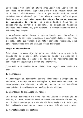 Esta etapa tem como objetivo propiciar uma lista com os
controles de segurança sugeridos para que se possam minimizar
os riscos relacionados com a organização até um nível
considerado aceitável por sua alta direção. Vale a pena
lembrar que os controles sugeridos são os frutos do processo
de avaliação de risco, os quais também levaram em
consideração, durante a escolha, os seguintes fatores:
eficácia dos controles, por exemplo, a compatibilidade com o
sistema; legislação
e regulamentação; impacto operacional, por exemplo, o
desempenho do sistema; segurança e confiabilidade; e, por fim,
o custo, este que também é um fator bastante relevante, pois
está relacionado com uma análise custo-benefício.
Etapa 9: Documentação
Esta etapa tem como objetivo gerar um relatório do processo de
avaliação de riscos. Nele devem-se anotar as ameaças e
vulnerabilidades, o cálculo do risco e as recomendações de
controles de segurança a serem implementados.
O relatório da avaliação de riscos pode seguir este sumário a
seguir.
1. Introdução
A introdução do documento poderá apresentar o propósito do
trabalho, o escopo de sua abrangência, bem como descrever os
componentes do sistema, usuários, entre outros detalhes
necessários à realização da avaliação de riscos.
2. Abordagem da avaliação de riscos
Uma breve descrição de como foi realizada a avaliação de
riscos, citando aspectos como os nomes dos membros da equipe,
as técnicas usadas para a coleta de informações e o modo como
foi realizada a análise de riscos e a descrição de cada risco.
3. Caracterização do sistema
 