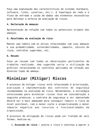 Faça uma explanação das características do sistema (hardware,
software, links, usuários, etc.). A topologia da rede e o
fluxo de entrada e saída de dados são elementos necessários
para delinear o esforço da avaliação de riscos.
4. Declaração de ameaças
Apresentação da relação com todas as potenciais origens das
ameaças.
5. Resultados da avaliação de risco
Montar uma tabela com os ativos relacionados com suas ameaças
e sua probabilidade, vulnerabilidades, impacto, cálculo do
risco, controles sugeridos, etc.
6. Resumo
Faça um resumo com todas as observações pertinentes do
trabalho realizado. Uma sugestão seria a utilização de
gráficos relacionando os controles aplicados em relação aos
diversos tipos de ameaça.
Minimizar (Mitigar) Riscos
O processo de mitigar riscos está relacionado à priorização,
avaliação e implementação dos controles de segurança
recomendados na avaliação de risco. Normalmente, a estratégia
selecionada para minimizar riscos leva em consideração a
seguinte premissa: o controle de segurança a ser implantado
deverá ser o mais adequado para conseguir reduzir o risco ao
nível aceitável, com o menor custo e proporcionando o menor
impacto negativo aos recursos e funcionalidades da
organização.
O processo de mitigação de riscos pode ser tratado de seis
formas. Analise-as.
Assunção do risco – aceita o risco e continua a operar o1.
 