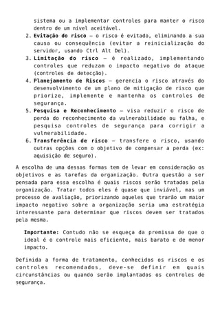 sistema ou a implementar controles para manter o risco
dentro de um nível aceitável.
Evitação do risco – o risco é evitado, eliminando a sua2.
causa ou consequência (evitar a reinicialização do
servidor, usando Ctrl Alt Del).
Limitação do risco – é realizado, implementando3.
controles que reduzam o impacto negativo do ataque
(controles de detecção).
Planejamento de Riscos – gerencia o risco através do4.
desenvolvimento de um plano de mitigação de risco que
priorize, implemente e mantenha os controles de
segurança.
Pesquisa e Reconhecimento – visa reduzir o risco de5.
perda do reconhecimento da vulnerabilidade ou falha, e
pesquisa controles de segurança para corrigir a
vulnerabilidade.
Transferência de risco – transfere o risco, usando6.
outras opções com o objetivo de compensar a perda (ex:
aquisição de seguro).
A escolha de uma dessas formas tem de levar em consideração os
objetivos e as tarefas da organização. Outra questão a ser
pensada para essa escolha é quais riscos serão tratados pela
organização. Tratar todos eles é quase que inviável, mas um
processo de avaliação, priorizando aqueles que trarão um maior
impacto negativo sobre a organização seria uma estratégia
interessante para determinar que riscos devem ser tratados
pela mesma.
Importante: Contudo não se esqueça da premissa de que o
ideal é o controle mais eficiente, mais barato e de menor
impacto.
Definida a forma de tratamento, conhecidos os riscos e os
controles recomendados, deve-se definir em quais
circunstâncias ou quando serão implantados os controles de
segurança.
 