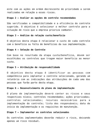este com as ações em ordem decrescente de prioridade a serem
realizadas em relação a esses riscos.
Etapa 2 – Avaliar as opções de controle recomendadas
São verificadas a compatibilidade e a eficiência do controle
sugerido. O objetivo é selecionar o melhor controle para a
situação de risco que a empresa prioriza combater.
Etapa 3 – Análise da relação custo/benefício
O objetivo desta etapa é relacionar o custo de cada controle
com o benefício ou falta de benefícios da sua implementação.
Etapa 4 – Seleção de Controle
Com base no resultado da etapa custo/benefício, devem ser
escolhidos os controles que tragam maior benefício ao menor
custo.
Etapa 5 – Atribuição de responsabilidade
O objetivo desta etapa é identificar as pessoas com
competência para implantar o controle selecionado, gerando um
relatório com as indicações das atribuições de cada uma das
pessoas que farão parte desta etapa.
Etapa 6 – Desenvolvimento do plano de implementação
O plano de implementação deverá conter os riscos e seus
respectivos níveis; controles recomendados; ações priorizadas;
controles selecionados; recursos necessários para a
implementação do controle; lista dos responsáveis; data de
início da implementação e os requisitos de manutenção.
Etapa 7 – Implementar os controles selecionados
Os controles implementados deverão reduzir o risco, deixando
apenas um risco residual.
 