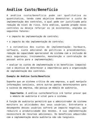 Análise Custo/Benefício
A análise custo/benefício pode ser qualitativa ou
quantitativa, tendo como objetivo demonstrar o custo de
implementação dos controles, o qual pode ser justificado pela
redução do nível de risco. Esta análise, quando propõe novos
controles ou deseja reforçar os já existentes, engloba os
seguintes fatores:
• o impacto da implementação do controle;
• o impacto da não implementação do controle;
• a estimativa dos custos de implementação: hardware,
software, custo adicional de políticas e procedimentos;
redução da capacidade operacional do sistema com a inclusão de
mais segurança; treinamento, manutenção e contratação de
pessoal extra para a implementação);
• avaliar os custos de implementação e os benefícios (impacto)
com o objetivo de determinar a importância para a organização
de implementação dos controles.
Exemplo de Análise Custo/Benefício
Suponha que um sistema crítico de uma empresa, o qual manipula
informações sensíveis, entre outros pontos determinantes para
o sucesso da empresa, não possua um módulo de auditoria.
Importante: A análise custo/benefício irá tentar provar que
o módulo de auditoria é vital para o sistema.
A função de auditoria permitirá que o administrador do sistema
monitore as atividades dos seus usuários. Entretanto o
desempenho desses usuários sofrerá um impacto negativo, que
reduzirá a produtividade dos mesmos. A sua implementação
necessitará de recursos adicionais. Os benefícios adquiridos
com a implementação desta auditoria não são tangíveis.
 