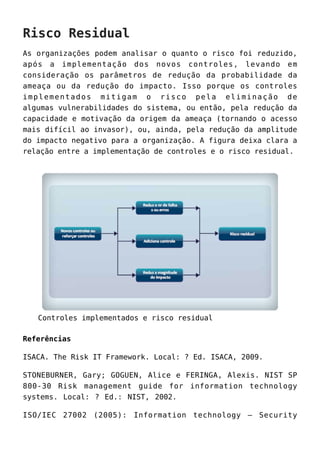Risco Residual
As organizações podem analisar o quanto o risco foi reduzido,
após a implementação dos novos controles, levando em
consideração os parâmetros de redução da probabilidade da
ameaça ou da redução do impacto. Isso porque os controles
implementados mitigam o risco pela eliminação de
algumas vulnerabilidades do sistema, ou então, pela redução da
capacidade e motivação da origem da ameaça (tornando o acesso
mais difícil ao invasor), ou, ainda, pela redução da amplitude
do impacto negativo para a organização. A figura deixa clara a
relação entre a implementação de controles e o risco residual.
Controles implementados e risco residual
Referências
ISACA. The Risk IT Framework. Local: ? Ed. ISACA, 2009.
STONEBURNER, Gary; GOGUEN, Alice e FERINGA, Alexis. NIST SP
800-30 Risk management guide for information technology
systems. Local: ? Ed.: NIST, 2002.
ISO/IEC 27002 (2005): Information technology – Security
 
