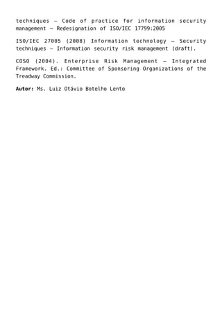 techniques – Code of practice for information security
management – Redesignation of ISO/IEC 17799:2005
ISO/IEC 27005 (2008) Information technology – Security
techniques – Information security risk management (draft).
COSO (2004). Enterprise Risk Management – Integrated
Framework. Ed.: Committee of Sponsoring Organizations of the
Treadway Commission.
Autor: Ms. Luiz Otávio Botelho Lento
 