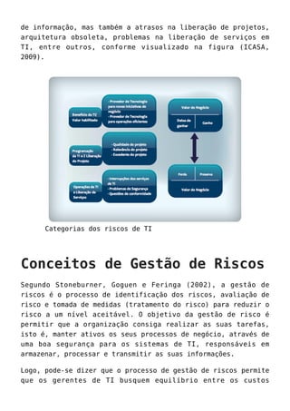 de informação, mas também a atrasos na liberação de projetos,
arquitetura obsoleta, problemas na liberação de serviços em
TI, entre outros, conforme visualizado na figura (ICASA,
2009).
Categorias dos riscos de TI
Conceitos de Gestão de Riscos
Segundo Stoneburner, Goguen e Feringa (2002), a gestão de
riscos é o processo de identificação dos riscos, avaliação de
risco e tomada de medidas (tratamento do risco) para reduzir o
risco a um nível aceitável. O objetivo da gestão de risco é
permitir que a organização consiga realizar as suas tarefas,
isto é, manter ativos os seus processos de negócio, através de
uma boa segurança para os sistemas de TI, responsáveis em
armazenar, processar e transmitir as suas informações.
Logo, pode-se dizer que o processo de gestão de riscos permite
que os gerentes de TI busquem equilíbrio entre os custos
 
