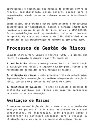 operacionais e econômicos das medidas de proteção contra os
riscos, possibilitando assim maiores ganhos para a
organização, dando um maior retorno sobre o investimento
(ROI).
Sendo assim, esta unidade estará apresentando a metodologia
desenvolvida por Stoneburner, Goguen e Feringa (2002) para
realizar o processo de gestão de risco, isto é, o NIST 800-30.
Outras metodologias serão apresentadas, inclusive o processo
de gestão de risco no formato da ISO 27005:2008 e as
diretrizes de sua implementação no formato da ISO 31000:2009.
Processos da Gestão de Riscos
Segundo Stoneburner, Goguen e Feringa (2002), a gestão dos
riscos é composta basicamente por três processos:
1. avaliação dos riscos – este processo inclui a identificação
e avaliação dos riscos, o impacto causado pelos riscos e as
recomendações de medidas para a redução de riscos;
2. mitigação de riscos – este processo trata da priorização,
implementação e manutenção das medidas adequadas de redução do
risco, com base no processo de avaliação de risco;
3. manutenção da avaliação – é onde se discute o processo de
avaliação contínua dos riscos com base em parâmetros
necessários a sua execução.
Avaliação de Riscos
O processo de avaliação de riscos determina a extensão das
ameaças em potencial e o risco associado ao sistema
computacional da organização. Este processo ajuda a
identificar os controles adequados para a redução ou
eliminação dos riscos durante o processo de mitigar riscos.
 