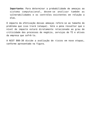 Importante: Para determinar a probabilidade de ameaças ao
sistema computacional, devem-se analisar também as
vulnerabilidades e os controles existentes em relação a
elas.
O impacto da efetivação dessas ameaças refere-se ao tamanho do
problema que isso trará (ataque). Vale a pena ressaltar que o
nível de impacto estará diretamente relacionado ao grau de
criticidade dos processos de negócio, serviços de TI e ativos
da empresa que sofrê-lo.
A NIST 800-30 divide a avaliação de riscos em nove etapas,
conforme apresentado na figura.
 