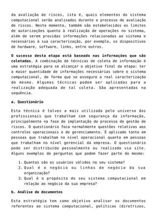 da avaliação de riscos, isto é, quais elementos do sistema
computacional serão analisados durante o processo de avaliação
de riscos. Neste momento, também são estabelecidos os limites
de autorizações quanto à realização de operações no sistema,
além de serem providas informações relacionadas ao sistema e
necessárias à sua caracterização, por exemplo, os dispositivos
de hardware, software, links, entre outros.
O sucesso desta etapa está baseado nas informações que são
coletadas. A combinação de técnicas de coleta de informação é
uma estratégia para se alcançar o objetivo final da etapa: ter
a maior quantidade de informações necessárias sobre o sistema
computacional, de forma que se assegure a real caracterização
do mesmo. Algumas técnicas podem ser aplicadas para a
realização adequada de tal coleta. São apresentadas na
sequência.
a. Questionário
Esta técnica é talvez a mais utilizada pelo universo dos
profissionais que trabalham com segurança da informação,
principalmente na fase de implantação do processo de gestão de
riscos. O questionário foca normalmente questões relativas aos
controles operacionais e de gerenciamento. É aplicado tanto em
pessoas que trabalham no nível operacional quanto em pessoas
que trabalham no nível gerencial da empresa. O questionário
pode ser distribuído pessoalmente ou realizado via site.
Alguns exemplos de perguntas que podem fazer parte do mesmo:
Quantos são os usuários válidos no seu sistema?1.
Qual é o negócio ou linhas de negócio da sua2.
organização?
Qual é o propósito do seu sistema computacional em3.
relação ao negócio da sua empresa?
b. Análise de documentos
Esta estratégia tem como objetivo analisar os documentos
referentes ao sistema computacional, políticas (diretrizes,
 