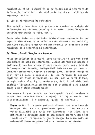 regimentos, etc.), documentos relacionados com a segurança da
informação (relatórios de avaliação de risco, política de
segurança, etc.).
c. Uso de ferramentas de varredura
São métodos proativos que podem ser usados na coleta de
informações do sistema (topologia da rede, identificação de
serviços executados na rede, etc.).
Encerradas todas as atividades desta etapa, espera-se ter um
mapa detalhado das características do sistema computacional,
bem como definido o escopo de abrangência do trabalho a ser
realizado pela segurança da informação.
2a Etapa: Identificação das Ameaças
Antes de discutir esta etapa, deve-se definir o que vem a ser
uma ameaça na área da informação. Alguns afirmam que ameaça é
tudo aquilo que tem potencial para causar danos aos ativos de
informação (ex: invasão, indisponibilidade de serviços, etc.).
Contudo Stoneburner, Goguen e Feringa (2002) definem ameaça na
NIST 800-30 como o potencial de uma “origem da ameaça”
explorar, de forma intencional, ou não, uma vulnerabilidade,
ou agir sobre ela. Aqui, nesta área, isto é definido como
qualquer circunstância ou evento com potencial para causar
danos a um sistema computacional.
Uma ameaça é considerada uma preocupação quando realmente
puder ser concretizada (ataque), ou agir sobre uma
vulnerabilidade (por exemplo, queda de energia).
Importante: Entretanto pode-se afirmar que a origem da
ameaça não estará presente quando não existir
vulnerabilidade que possa ser explorada. Com isso, para
determinar a probabilidade de uma ameaça ocorrer, deve ser
levada em consideração a origem da ameaça. Do mesmo modo, as
vulnerabilidades em potencial e os controles existentes.
 