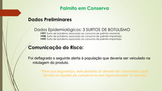 Palmito em Conserva
Dados Preliminares
Dados Epidemiológicos: 3 SURTOS DE BOTULISMO
1997: Surto de botulismo associado ao consumo de palmito nacional.
1998: Surto de botulismo associado ao consumo de palmito importado.
1999: Surto de botulismo associado ao consumo de palmito importado.
Comunicação do Risco:
Foi deflagrado o seguinte alerta à população que deveria ser veiculado na
rotulagem do produto.
“Para sua segurança, este produto só deverá ser consumido após
fervido no líquido de conserva ou em água durante 15 minutos”
 