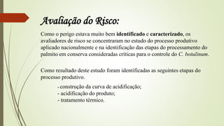 Avaliação do Risco:
Como o perigo estava muito bem identificado e caracterizado, os
avaliadores de risco se concentraram no estudo do processo produtivo
aplicado nacionalmente e na identificação das etapas do processamento do
palmito em conserva consideradas críticas para o controle do C. botulinum.
Como resultado deste estudo foram identificadas as seguintes etapas do
processo produtivo.
- construção da curva de acidificação;
- acidificação do produto;
- tratamento térmico.
 