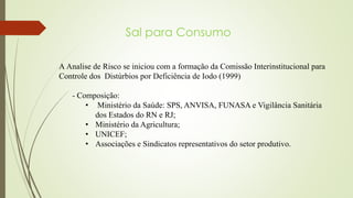 Sal para Consumo
A Analise de Risco se iniciou com a formação da Comissão Interinstitucional para
Controle dos Distúrbios por Deficiência de Iodo (1999)
- Composição:
• Ministério da Saúde: SPS, ANVISA, FUNASA e Vigilância Sanitária
dos Estados do RN e RJ;
• Ministério da Agricultura;
• UNICEF;
• Associações e Sindicatos representativos do setor produtivo.
 