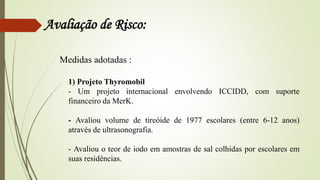 Avaliação de Risco:
Medidas adotadas :
1) Projeto Thyromobil
- Um projeto internacional envolvendo ICCIDD, com suporte
financeiro da MerK.
- Avaliou volume de tireóide de 1977 escolares (entre 6-12 anos)
através de ultrasonografia.
- Avaliou o teor de iodo em amostras de sal colhidas por escolares em
suas residências.
 