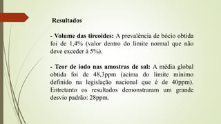 Resultados
- Volume das tireoides: A prevalência de bócio obtida
foi de 1,4% (valor dentro do limite normal que não
deve exceder à 5%).
- Teor de iodo nas amostras de sal: A média global
obtida foi de 48,3ppm (acima do limite mínimo
definido na legislação nacional que é de 40ppm).
Entretanto os resultados demonstraram um grande
desvio padrão: 28ppm.
 