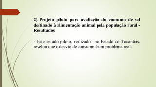 2) Projeto piloto para avaliação do consumo de sal
destinado à alimentação animal pela população rural -
Resultados
- Este estudo piloto, realizado no Estado do Tocantins,
revelou que o desvio de consumo é um problema real.
 