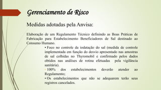 Gerenciamento de Risco
Medidas adotadas pela Anvisa:
Elaboração de um Regulamento Técnico definindo as Boas Práticas de
Fabricação para Estabelecimento Beneficiadores de Sal destinado ao
Consumo Humano.
• Foco no controle da iodatação do sal (medida de controle
implementada em função do desvio apresentado nas amostras
de sal colhidas no Thyromobil e confirmado pelos dados
obtidos nas análises de rotina efetuadas pela vigilância
sanitária).
• 100% dos estabelecimentos deverão atender ao
Regulamento;
• Os estabelecimentos que não se adequarem terão seus
registros cancelados.
 