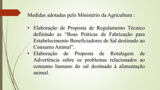 Medidas adotadas pelo Ministério da Agricultura :
• Elaboração de Proposta de Regulamento Técnico
definindo as “Boas Práticas de Fabricação para
Estabelecimento Beneficiadores de Sal destinado ao
Consumo Animal”.
• Elaboração de Proposta de Rotulagem de
Advertência sobre os problemas relacionados ao
consumo humano do sal destinado à alimentação
animal.
 