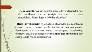 • Riscos voluntários são aqueles associados a atividades que
nós decidimos realizar (dirigir um carro ou uma
motocicleta, fumar, ingerir bebidas alcoólicas).
• Riscos involuntários associados a atividades que acontecem
conosco sem o nosso conhecimento ou consentimento.
Fenômenos da natureza como relâmpagos, inundações,
tornados, etc., e a exposição a contaminantes ambientais são
exemplos de riscos involuntários.
 