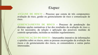 Etapas:
ANÁLISE DE RISCO – Processo que consta de três componentes:
avaliação de risco, gestão ou gerenciamento de risco e comunicação de
risco.
GERENCIAMENTO DE RISCO – Processo de ponderação das
distintas opções normativas à luz dos resultados da avaliação de risco e,
se for necessário, da seleção e aplicação das possíveis medidas de
controle apropriadas, incluídas as medidas regulamentares.
COMUNICAÇÃO DO RISCO – Intercambio interativo de informações
e opiniões sobre os riscos, entre as pessoas encarregadas da avaliação dos
riscos e do gerenciamento dos riscos, os consumidores e outras partes
interessadas.
 