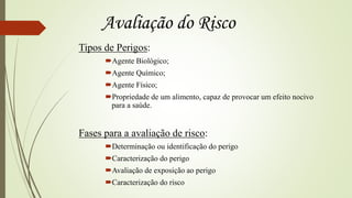 Tipos de Perigos:
Agente Biológico;
Agente Químico;
Agente Físico;
Propriedade de um alimento, capaz de provocar um efeito nocivo
para a saúde.
Fases para a avaliação de risco:
Determinação ou identificação do perigo
Caracterização do perigo
Avaliação de exposição ao perigo
Caracterização do risco
Avaliação do Risco
 