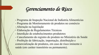 - Programa de Inspeção Nacional de Indústria Alimentícias
- Programa de Monitoramento de produtos no comércio
- Alteração na legislação
- Elaboração de Regulamentos Técnicos
- Interdição de estabelecimentos produtores
- Cancelamento do registro do produto no Ministério da Saúde
- Proibição de fabricação, importação, distribuição e
comercialização de produtos, em caso de risco iminente à
saúde (em caráter transitório ou permanente).
Gerenciamento de Risco
 
