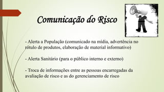 - Alerta a População (comunicado na mídia, advertência no
rótulo de produtos, elaboração de material informativo)
- Alerta Sanitário (para o público interno e externo)
- Troca de informações entre as pessoas encarregadas da
avaliação de risco e as do gerenciamento de risco
Comunicação do Risco
 