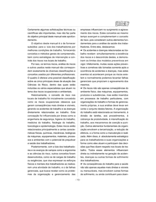 Certamente algumas sofisticações técnicas ou
científicas são importantes, mas não faz parte
do objetivo principal deste manual este aprofun-
damento.
O objetivo deste manual é o de fornecer
subsídios para a luta dos trabalhadores por
melhores condições de trabalho, fornecendo
conceitos e métodos gerais de compreensão,
bem como estratégias de intervenção e con-
trole dos riscos nos locais de trabalho.
Por isso, os termos riscos, análise de riscos
e outros usados neste manual não correspon-
dem exatamente às diversas classificações e
conceitos usados por diferentes profissionais.
O quadro 2 oferece uma possível classificação
sobre as cinco principais áreas de atuação das
Ciências do Risco, dentro das quais estão
incluídas os vários especialistas que atuam no
tema dos riscos ocupacionais e ambientais.
Historicamente, o conceito de risco nos
locais de trabalho foi inicialmente concebido
como os riscos ocupacionais clássicos que
geram conseqüências mais diretas e visíveis,
gerando os acidentes de trabalho e as doenças
diretamente relacionadas ao trabalho. Esta
concepção foi influenciada por áreas como a
engenharia de segurança, higiene do trabalho,
medicina do trabalho, fisiologia do trabalho,
toxicologia e epidemiologia. Estes riscos estão
relacionados principalmente a certas caracte-
rísticas físicas, químicas, mecânicas, biológicas
de máquinas, equipamentos, materiais, proces-
sos e ambientes com o potencial de prejudicar
a saúde dos trabalhadores.
Posteriormente, com a luta dos trabalhado-
res e os avanços de campos como a ergonomia
e as ciências do risco, outros conceitos foram
desenvolvidos, como os de cargas de trabalho
ou exigências, que visa expressar os esforços
físicos e mentais dos trabalhadores ao realiza-
rem uma atividade de trabalho, e o de falhas
gerenciais, que busca revelar como os proble-
mas da organização e gerenciamento das
empresas influenciam no surgimento e agrava-
mento dos riscos. Estes conceitos ao mesmo
tempo avançam e complementam o conceito
de risco, pois consideram outros elementos fun-
damentais para a análise da saúde dos traba-
lhadores. Entre eles, destacamos:
 Os acidentes e doenças relacionadas ao tra-
balho revelam simultaneamente a existência
dos riscos e o descontrole destes, e demons-
tram os limites dos modelos preventivos em
vigor. Infelizmente, muitas vezes ações preven-
tivas e corretivas são tomadas somente após a
ocorrência de acidentes e doenças, mas estes
eventos só acontecem porque os riscos exis-
tem e normalmente podemos levantar falhas
gerenciais que propiciam o agravamento dos
mesmos.
 Os riscos não são apenas conseqüências do
ambiente físico, das máquinas, equipamentos,
produtos e substâncias, mas estão inseridos
em processos de trabalho particulares, com
organizações do trabalho e formas de gerencia-
mento próprias, e sua análise deve levar em
conta o conjunto destes fatores. A organização
do trabalho está relacionada ao treinamento, à
divisão de tarefas, aos procedimentos, à
cobrança de produtividade, à intensificação do
trabalho, aos mecanismos de coerção e puni-
ção. Outros elementos fundamentais da organi-
zação envolvem a terceirização, a redução de
efetivos, e a forma como a manutenção é reali-
zada. Além disso, é absolutamente estratégico
para os trabalhadores e suas organizações a
forma como eles atuam e participam das deci-
sões que lhes dizem respeito nos locais de tra-
balho. Todos esses elementos influenciam
direta ou indiretamente na geração de aciden-
tes, doenças ou outras formas de sofrimento
dos trabalhadores.
 As conseqüências do trabalho para a saúde
não são apenas aquelas mais diretas e visíveis
ou mensuráveis, mas envolvem outras formas
de sofrimento, ou ainda contribuem para doen-
- 13-
 