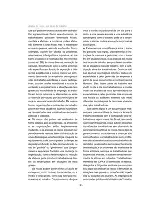 ças que possuem outras causas além do traba-
lho, agravando-as. Como seres humanos, os
trabalhadores possuem dimensões físicas,
mentais e afetivas, e os riscos podem afetar
não somente o corpo físico, mas o trabalhador
enquanto pessoa, além de sua família. Como
exemplos, podem ser citados os problemas
relacionados: à fadiga física; à postura, ao tra-
balho estático e à repetição dos movimentos
(como as LER); às dores diversas, sensação de
cansaço, distúrbios do sono e outros sintomas
não específicos em função da exposição a dife-
rentes substâncias e outros riscos; ao sofri-
mento decorrente das exigências de organiza-
ções do trabalho autoritárias e pouco participa-
tivas, ou com tarefas monótonas e vazias de
conteúdo; à angústia frente a situações de risco
graves ou instabilidade de emprego; ao traba-
lho em turnos noturnos ou alternantes; ou ainda
à violência provocada por discriminações de
raça ou sexo nos locais de trabalho. Da mesma
forma, organizações e ambientes de trabalho
podem ser mais saudáveis quando incorporam
as necessidades dos trabalhadores enquanto
pessoas e cidadãos.
 Os riscos não podem ser analisados de
forma estática, pois as empresas, os ambientes
e as organizações estão freqüentemente
mudando, e as análises de riscos precisam ser
periodicamente revistas. Além da introdução de
novas tecnologias, uma tecnologia, máquina ou
equipamento pode, com o passar do tempo, se
degradar em função da falta de manutenção ou
uso de “gatilhos” ou “gambiarras” que compro-
metem a segurança. Também uma mudança na
organização, como a terceirização ou redução
de efetivos, pode introduzir trabalhadores dire-
tos ou terceirizados em situações de risco
graves.
Os riscos podem gerar efeitos à saúde de
curto prazo, como no caso dos acidentes, ou a
médio e longo prazo, como nas doenças rela-
cionadas ao trabalho. O ruído crônico não pro-
voca a surdez ocupacional de um dia para o
outro, e uma pessoa exposta a uma substância
cancerígena como o asbesto pode vir a desen-
volver o câncer muitos anos após as primeiras
exposições.
 Existe sempre uma diferença entre o traba-
lho prescrito nas regras, procedimentos e ins-
truções de manuais e gerências, com o traba-
lho em situações reais, e as análises dos riscos
nos locais de trabalho sempre devem conside-
rar as situações reais de trabalho, com a parti-
cipação ativa dos trabalhadores. Os riscos não
são apenas informações teóricas, dadas por
especialistas e pelas gerências das empresas a
partir de seus documentos e conhecimentos
técnicos. Eles fazem parte do trabalho real
vivido no dia a dia dos trabalhadores, e muitas
vezes as análises de risco apresentadas por
especialistas e pelas gerências das empresas
aos fiscais ou auditores externos são muito
diferentes das situações de risco reais vivencia-
das pelos trabalhadores.
Este último tópico é um dos principais moti-
vos para que as análises de risco nos locais de
trabalho realizadas sem a participação dos tra-
balhadores sejam irreais. No Brasil, isso ainda
ocorre com freqüência, o que autores do campo
da saúde dos trabalhadores vem chamando de
gerenciamento artificial de riscos. Neste tipo de
gerenciamento, os acidentes e doenças são
subnotificados, os trabalhadores com proble-
mas de saúde relacionados com o trabalho são
demitidos ou afastados sem o reconhecimento
desta relação, e os acidentes são analisados de
forma arbitrária, sem que os trabalhadores par-
ticipem das análises, e acabam sendo transfor-
mados de vítimas em culpados. Trabalhadores,
membros das CIPA’s ou comissões de fábrica,
delegados e dirigentes sindicais que cumprem
seu papel de analisar os riscos e denunciar as
situações mais graves ou omissões são impedi-
dos ou coagidos de atuarem. As inspeções de
autoridades públicas do Ministério do Trabalho,
-14 -
Análise de riscos nos locais de trabalho
 