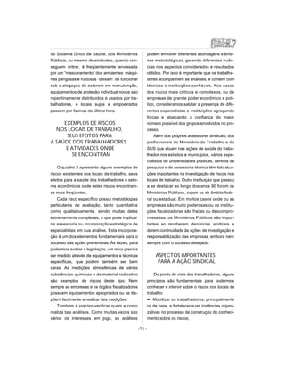 do Sistema Único de Saúde, dos Ministérios
Públicos, ou mesmo de sindicatos, quando con-
seguem entrar, é freqüentemente enviesada
por um “mascaramento” dos ambientes: máqui-
nas perigosas e ruidosas “deixam” de funcionar
sob a alegação de estarem em manutenção,
equipamentos de proteção individual novos são
repentinamente distribuídos e usados por tra-
balhadores, e locais sujos e empoeirados
passam por faxinas de última hora.
EXEMPLOS DE RISCOS
NOS LOCAIS DE TRABALHO,
SEUS EFEITOS PARA
A SAÚDE DOS TRABALHADORES
E ATIVIDADES ONDE
SE ENCONTRAM
O quadro 3 apresenta alguns exemplos de
riscos existentes nos locais de trabalho, seus
efeitos para a saúde dos trabalhadores e seto-
res econômicos onde estes riscos encontram-
se mais freqüentes.
Cada risco específico possui metodologias
particulares de avaliação, tanto quantitativa
como qualitativamente, sendo muitas delas
extremamente complexas, o que pode implicar
na assessoria ou incorporação estratégica de
especialistas em sua análise. Esta incorpora-
ção é um dos elementos fundamentais para o
sucesso das ações preventivas. Às vezes, para
podermos avaliar a legislação, um risco precisa
ser medido através de equipamentos e técnicas
específicas, que podem também ser bem
caras. As medições atmosféricas de várias
substâncias químicas e de material radioativo
são exemplos de riscos deste tipo. Nem
sempre as empresas e os órgãos fiscalizadores
possuem equipamentos apropriados ou se dis-
põem facilmente a realizar tais medições.
Também é preciso verificar quem e como
realiza tais análises. Como muitas vezes são
vários os interesses em jogo, as análises
podem envolver diferentes abordagens e ênfa-
ses metodológicas, gerando diferentes nuân-
cias nos aspectos considerados e resultados
obtidos. Por isso é importante que os trabalha-
dores acompanhem as análises, e contem com
técnicos e instituições confiáveis. Nos casos
dos riscos mais críticos e complexos, ou de
empresas de grande poder econômico e polí-
tico, consideramos salutar a presença de dife-
rentes especialistas e instituições agregando
forças e abarcando a confiança do maior
número possível dos grupos envolvidos no pro-
cesso.
Além dos próprios assessores sindicais, dos
profissionais do Ministério do Trabalho e do
SUS que atuam nas ações de saúde do traba-
lhador nos estados e municípios, vários espe-
cialistas de universidades públicas, centros de
pesquisa e de assessoria técnica têm tido atua-
ções importantes na investigação de riscos nos
locais de trabalho. Outra instituição que passou
a se destacar ao longo dos anos 90 foram os
Ministérios Públicos, sejam os de âmbito fede-
ral ou estadual. Em muitos casos onde ou as
empresas são muito poderosas ou as institui-
ções fiscalizadoras são fracas ou descompro-
missadas, os Ministérios Públicos são impor-
tantes ao receberem denúncias sindicais e
darem continuidade às ações de investigação e
responsabilização das empresas, embora nem
sempre com o sucesso desejado.
ASPECTOS IMPORTANTES
PARA A AÇÃO SINDICAL
Do ponto de vista dos trabalhadores, alguns
princípios são fundamentais para podermos
conhecer e intervir sobre o riscos nos locais de
trabalho:
 Mobilizar os trabalhadores, principalmente
os de base, e fortalecer suas instâncias organi-
zativas no processo de construção do conheci-
mento sobre os riscos;
-15 -
 