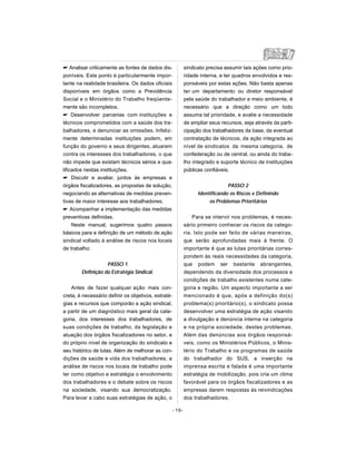 Analisar criticamente as fontes de dados dis-
poníveis. Este ponto é particularmente impor-
tante na realidade brasileira. Os dados oficiais
disponíveis em órgãos como a Previdência
Social e o Ministério do Trabalho freqüente-
mente são incompletos.
 Desenvolver parcerias com instituições e
técnicos comprometidos com a saúde dos tra-
balhadores, e denunciar as omissões. Infeliz-
mente determinadas instituições podem, em
função do governo e seus dirigentes, atuarem
contra os interesses dos trabalhadores, o que
não impede que existam técnicos sérios e qua-
lificados nestas instituições.
 Discutir e avaliar, juntos às empresas e
órgãos fiscalizadores, as propostas de solução,
negociando as alternativas de medidas preven-
tivas de maior interesse aos trabalhadores;
 Acompanhar a implementação das medidas
preventivas definidas.
Neste manual, sugerimos quatro passos
básicos para a definição de um método de ação
sindical voltado à análise de riscos nos locais
de trabalho:
PASSO 1
Definição da Estratégia Sindical.
Antes de fazer qualquer ação mais con-
creta, é necessário definir os objetivos, estraté-
gias e recursos que comporão a ação sindical,
a partir de um diagnóstico mais geral da cate-
goria, dos interesses dos trabalhadores, de
suas condições de trabalho, da legislação e
atuação dos órgãos fiscalizadores no setor, e
do próprio nível de organização do sindicato e
seu histórico de lutas. Além de melhorar as con-
dições de saúde e vida dos trabalhadores, a
análise de riscos nos locais de trabalho pode
ter como objetivo e estratégia o envolvimento
dos trabalhadores e o debate sobre os riscos
na sociedade, visando sua democratização.
Para levar a cabo suas estratégias de ação, o
sindicato precisa assumir tais ações como prio-
ridade interna, e ter quadros envolvidos e res-
ponsáveis por estas ações. Não basta apenas
ter um departamento ou diretor responsável
pela saúde do trabalhador e meio ambiente, é
necessário que a direção como um todo
assuma tal prioridade, e avalie a necessidade
de ampliar seus recursos, seja através da parti-
cipação dos trabalhadores da base, da eventual
contratação de técnicos, da ação integrada ao
nível de sindicatos da mesma categoria, de
confederação ou de central, ou ainda do traba-
lho integrado e suporte técnico de instituições
públicas confiáveis.
PASSO 2
Identificando os Riscos e Definindo
os Problemas Prioritários
Para se intervir nos problemas, é neces-
sário primeiro conhecer os riscos da catego-
ria. Isto pode ser feito de várias maneiras,
que serão aprofundadas mais à frente. O
importante é que as lutas prioritárias corres-
pondem às reais necessidades da categoria,
que podem ser bastante abrangentes,
dependendo da diversidade dos processos e
condições de trabalho existentes numa cate-
goria e região. Um aspecto importante a ser
mencionado é que, após a definição do(s)
problema(s) prioritário(s), o sindicato possa
desenvolver uma estratégia de ação visando
a divulgação e denúncia interna na categoria
e na própria sociedade, destes problemas.
Além das denúncias aos órgãos responsá-
veis, como os Ministérios Públicos, o Minis-
tério do Trabalho e os programas de saúde
do trabalhador do SUS, a inserção na
imprensa escrita e falada é uma importante
estratégia de mobilização, pois cria um clima
favorável para os órgãos fiscalizadores e as
empresas darem respostas às reivindicações
dos trabalhadores.
- 19-
 