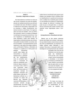 PASSO 3
Discutindo e Negociando as Soluções
De nada adianta se conhecer os riscos se
não houver mudanças nos locais de trabalho,
através de medidas preventivas que eliminem
ou controlem tais riscos. No Brasil, os espaços
e instâncias de discussão e negociação com
as empresas e órgãos fiscalizadores nem
sempre existem ou são fáceis. As organiza-
ções nos locais de trabalho, como as CIPA’s
nas empresas, seriam um espaço privilegiado
na definição de programas preventivos, mas
com freqüência os trabalhadores não pos-
suem liberdade e poder para interferir. As
negociações sindicato/empresas são difíceis,
mas podem envolver também os acordos cole-
tivos de trabalho. O acompanhamento do pla-
nejamento e das ações dos órgãos públicos,
como os Ministério Públicos, o Ministério do
Trabalho e a vigilância do SUS podem ser
espaços importantes,
quando estes órgãos são
democráticos e possuem
espaços para a participa-
ção dos trabalhadores,
como os conselhos esta-
duais e municipais de
saúde do trabalhador exis-
tentes em alguns estados e
municípios onde o SUS é
mais organizado nesta
área. Na França existe um
importante exemplo de
legislação avançada que
pode nortear a luta dos tra-
balhadores no Brasil. Lá, a
comissão de saúde das
fábricas que, diferente-
mente da CIPAbrasileira, é
composta somente por
representantes dos traba-
lhadores, pode indicar um
auditor técnico reconhecido pelo governo para
analisar uma situação crítica e conflitiva entre
os trabalhadores e a gerência da empresa,
como a análise de um acidente grave ocorrido,
ou uma tentativa de mudança na organização,
como redução de efetivos. A empresa não
pode recusar a indicação feita, e o relatório
técnico produzido pelo auditor contribui para
viabilizar novas negociações sobre o pro-
blema.
PASSO 4
Acompanhamento e Reavaliação das Ações
Mesmo que os três passos anteriores
tenham sido dados com sucesso, nada garan-
tirá que determinados compromissos acorda-
dos entre os trabalhadores, as empresas e os
órgãos públicos sejam efetivados e com
sucesso. Para tanto, é necessário definir uma
estratégia de acompanhamento das medidas
acordadas, bem como de sua
eficiência e do nível de satis-
fação dos trabalhadores.
Como já dito, com o tempo
surgem outras necessidades
e prioridades, e de tempos
em tempos os sindicatos pre-
cisam redefinir suas estraté-
gias de ação sobre os riscos
nos locais de trabalho, reini-
ciando de novo do passo 1
um novo programa de ação.
COMO CONHECER
OS RISCOS NOS
LOCAIS DE
TRABALHO ?
Os riscos nos locais de
trabalho estão relacionados
às características do pro-
cesso de trabalho, seu
-20 -
Análise de riscos nos locais de trabalho
 