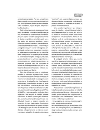 ambiente e organização. Por isso, uma primeira
etapa consiste no reconhecimento dos princi-
pais riscos existentes dentro de cada categoria,
setor econômico, região do país, empresa e
local de trabalho.
Cada categoria vivencia situações particula-
res, e um trabalho fundamental é a identificação
das prioridades de cada momento. Por exem-
plo, para o setor bancário e de processamento
de dados um problema prioritário pode ser o
das lesões por esforços repetitivos; para a
construção civil o acidente por queda de altura;
para os trabalhadores rurais a contaminação
por agrotóxicos; para o setor siderúrgico a con-
taminação por benzeno; para o setor moveleiro
os acidentes com máquinas; para os mergulha-
dores subaquáticos na prospecção de petróleo
os acidentes de mergulho em águas profundas;
para os trabalhadores químicos e petroleiros a
contaminação com substâncias químicas e os
acidentes químicos; para os motoristas de
ônibus os acidentes com veículos; para os pro-
fissionais de saúde de hospitais o estresse ocu-
pacional, e assim por diante.
Além das diferenças entre as categorias,
também as diferentes regiões do país podem
ter características bem distintas dentro de um
mesmo ramo de atividade ou categoria, com
um universo de situações de risco bastante
heterogêneo. Uma diferença se refere ao tama-
nho das empresas, com as de pequeno porte
com freqüência sendo normalmente mais frá-
geis, com inexistência ou fragilidade de CIPA´s,
SESMET´s e representações sindicais. Outro
aspecto é o das relações de trabalho, pois tra-
balhadores de menor qualificação, terceiriza-
dos, com vínculo temporário e ganho por pro-
dutividade tendem a estarem expostos em
situações de risco mais graves. Outro ponto
importante é o das relações de gênero: homens
e mulheres possuem situações de trabalho bem
distintas, e freqüentemente as mulheres encon-
tram-se em situações de trabalho com riscos
“invisíveis”, pois suas condições penosas não
são reconhecidas enquanto tal, frente à discri-
minação existente na sociedade, e às vezes no
próprio movimento sindical.
Uma questão importante é que todo pro-
cesso de trabalho e toda atividade de trabalho,
sejam eles exercidos no campo, em fábricas
ou dentro de escritórios, podem possuir dife-
rentes riscos simultaneamente. Tanto um tra-
balhador rural, de escritório ou de uma fábrica
química pode estar exposto simultaneamente
aos riscos químicos, ao calor intenso, ao
ruído, ao risco de uma queda, ou pode ainda
sofrer problemas de coluna em função das
posturas e esforços físicos realizados. A mag-
nitude do risco e do dano à saúde vai depen-
der de cada situação particular, que deve ser
objeto de análise e intervenção.
O parágrafo anterior indica que, mesmo
quando se levantam prioridades para um setor
ou categoria, a análise e prevenção de riscos
somente serão plenamente levadas a cabo
quando realizada no cotidiano dos locais de tra-
balho, junto com os trabalhadores que viven-
ciam suas situações particulares. Quanto maior
é a diversidade de processos de trabalho e con-
dições de trabalho existentes dentro de um sin-
dicato ou categoria, maior é a necessidade de
se levar em conta essa heterogeneidade e as
estratégias de organização dos trabalhadores
nos locais de trabalho.
Para conhecer e sistematizar o processo de
trabalho de cada empresa ou local de trabalho,
existem algumas técnicas e documentos que
podem ajudar bastante, em conjunto com as
informações dos trabalhadores. Estes docu-
mentos e informações podem ser:
 organograma da empresa, incluindo os prin-
cipais setores e departamentos;
 fluxograma de produção da empresa, cons-
tando dos principais passos para a fabricação
dos produtos produzidos ou dos serviços gera-
dos na empresa;
-21 -
 