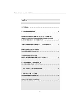 Análise de riscos nos locais de trabalho
-4 -
INTRODUÇÃO . . . . . . . . . . . . . . . . . . . . . . . . . . . . . . . . . . . . . . . . . . . .05
O CONCEITO DE RISCO . . . . . . . . . . . . . . . . . . . . . . . . . . . . . . . . . . .08
EXEMPLOS DE RISCOS NOS LOCAIS DE TRABALHO,
SEUS EFEITOS PARA A SAÚDE DOS TRABALHADORES
E ATIVIDADES ONDE SE ENCONTRAM . . . . . . . . . . . . . . . . . . . . . .15
ASPECTOS IMPORTANTES PARA A AÇÃO SINDICAL . . . . . . . . . .15
COMO CONHECER OS RISCOS
NOS LOCAIS DE TRABALHO ? . . . . . . . . . . . . . . . . . . . . . . . . . . . . .20
COMBATENDO OS RISCOS:
ESTRATÉGIAS DE PREVENÇÃO E CONTROLE . . . . . . . . . . . . . . . .24
O PROGRAMADE PREVENÇÃO DE
RISCOS AMBIENTAIS - PPRA(NR-9) . . . . . . . . . . . . . . . . . . . . . . . . .33
A CIPA (NR-5) E O MAPA DE RISCOS . . . . . . . . . . . . . . . . . . . . . . . .35
A ANÁLISE DE ACIDENTES
NOS LOCAIS DE TRABALHO . . . . . . . . . . . . . . . . . . . . . . . . . . . . . . .37
REFERÊNCIAS BIBLIOGRÁFICAS . . . . . . . . . . . . . . . . . . . . . . . . . . .41
Índice
 