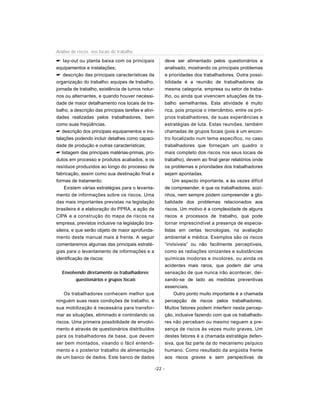 lay-out ou planta baixa com os principais
equipamentos e instalações;
 descrição das principais características da
organização do trabalho: equipes de trabalho,
jornada de trabalho, existência de turnos notur-
nos ou alternantes, e quando houver necessi-
dade de maior detalhamento nos locais de tra-
balho, a descrição das principais tarefas e ativi-
dades realizadas pelos trabalhadores, bem
como suas freqüências.
 descrição dos principais equipamentos e ins-
talações podendo incluir detalhes como capaci-
dade de produção e outras características;
 listagem das principais matérias-primas, pro-
dutos em processo e produtos acabados, e os
resíduos produzidos ao longo do processo de
fabricação, assim como sua destinação final e
formas de tratamento;
Existem várias estratégias para o levanta-
mento de informações sobre os riscos. Uma
das mais importantes previstas na legislação
brasileira é a elaboração do PPRA, a ação da
CIPA e a construção do mapa de riscos na
empresa, previstos inclusive na legislação bra-
sileira, e que serão objeto de maior aprofunda-
mento deste manual mais à frente. A seguir
comentaremos algumas das principais estraté-
gias para o levantamento de informações e a
identificação de riscos:
Envolvendo diretamente os trabalhadores:
questionários e grupos focais
Os trabalhadores conhecem melhor que
ninguém suas reais condições de trabalho, e
sua mobilização é necessária para transfor-
mar as situações, eliminado e controlando os
riscos. Uma primeira possibilidade de envolvi-
mento é através de questionários distribuídos
para os trabalhadores de base, que devem
ser bem montados, visando o fácil entendi-
mento e o posterior trabalho de alimentação
de um banco de dados. Este banco de dados
deve ser alimentado pelos questionários e
analisado, mostrando os principais problemas
e prioridades dos trabalhadores. Outra possi-
bilidade é a reunião de trabalhadores da
mesma categoria, empresa ou setor de traba-
lho, ou ainda que vivenciem situações de tra-
balho semelhantes. Esta atividade é muito
rica, pois propicia o intercâmbio, entre os pró-
prios trabalhadores, de suas experiências e
estratégias de luta. Estas reuniões, também
chamadas de grupos focais (pois é um encon-
tro focalizado num tema específico, no caso
trabalhadores que forneçam um quadro o
mais completo dos riscos nos seus locais de
trabalho), devem ao final gerar relatórios onde
os problemas e prioridades dos trabalhadores
sejam apontadas.
Um aspecto importante, e às vezes difícil
de compreender, é que os trabalhadores, sozi-
nhos, nem sempre podem compreender a glo-
balidade dos problemas relacionados aos
riscos. Um motivo é a complexidade de alguns
riscos e processos de trabalho, que pode
tornar imprescindível a presença de especia-
listas em certas tecnologias, na avaliação
ambiental e médica. Exemplos são os riscos
“invisíveis” ou não facilmente perceptíveis,
como as radiações ionizantes e substâncias
químicas inodoras e incolores, ou ainda os
acidentes mais raros, que podem dar uma
sensação de que nunca irão acontecer, dei-
xando-se de lado as medidas preventivas
essenciais.
Outro ponto muito importante é a chamada
percepção de riscos pelos trabalhadores.
Muitos fatores podem interferir nesta percep-
ção, inclusive fazendo com que os trabalhado-
res não percebam ou mesmo neguem a pre-
sença de riscos às vezes muito graves. Um
destes fatores é a chamada estratégia defen-
siva, que faz parte da do mecanismo psíquico
humano. Como resultado da angústia frente
aos riscos graves e sem perspectivas de
-22 -
Análise de riscos nos locais de trabalho
 
