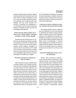 mudanças, algumas pessoas acabam negando
de forma subconsciente os próprios riscos. Este
ponto revela um aspecto estratégico no lidar
com o risco: não se deve simplesmente levan-
tar os problemas, sem simultaneamente buscar
soluções, pois isso pode acarretar num
aumento do sofrimento dos trabalhadores e
num descrédito frente às próprias lideranças
sindicais e instituições que atuam sem levar em
consideração estes aspectos.
Histórico das lutas sindicais (arquivos de aci -
dentes e CAT´s, boletins sindicais, reportagens
na imprensa, acordos coletivos passados)
Normalmente todo sindicato possui um his-
tórico de lutas passadas que indicam os proble-
mas passados e presentes da categoria. Esta
história se encontra nos arquivos de boletins
sindicais, acordos coletivos, reportagens na
imprensa, bancos de acidentes e CAT’s, ações
civis e criminais, e outras denúncias. A revisão
destes documentos deve servir de base tanto
para a estratégia de ação sindical como para a
identificação dos problemas da categoria.
Informações sobre queixas e problemas de
saúde da categoria
Muitos sindicatos possuem departamentos
ou setores médicos, com a atuação de profis-
sionais de saúde. A assistência aos trabalhado-
res, prática comum de vários sindicatos, vem
sendo redirecionada por uma prática mais vol-
tada a priorizar a prevenção, através da elimi-
nação e controle dos riscos. Desta forma, os
profissionais de saúde que atuam nos sindica-
tos buscam levantar informações sobre queixas
e problemas de saúde para relacioná-los com o
trabalho, inclusive porque esta deveria ser uma
prioridade de atuação dos serviços médicos
das empresas, que normalmente não o fazem
adequadamente. Além de visar garantir os direi-
tos dos trabalhadores afetados por problemas
de saúde relacionados ao trabalho, este tipo de
atuação subsidia o levantamento dos riscos,
através das queixas e sintomas de saúde rela-
tados pelos trabalhadores.
Estatísticas de acidentes e doenças nas empre -
sas e instituições que possuem bancos de dados
As empresas deveriam possuir e disponibi-
lizar aos trabalhadores e seus representantes
as estatísticas de acidentes e doenças relacio-
nadas ao trabalho, assim como às instituições
públicas como o Ministério da Previdência, o
Ministério do Trabalho e os serviços de saúde
do SUS. Muitas destas estatísticas oficiais são
falhas, devido a subnotificação, e fornecem
dados agregados por atividade econômica ou
região do país. De qualquer maneira, estes sis-
temas de informações devem ser utilizados,
inclusive para que sejam denunciadas as suas
falhas.
Levantamento bibliográfico em livros e mate -
riais especializado
Existem vários documentos, materiais e
mesmo manuais técnicos produzidos por orga-
nizações sindicais, que levantam informações
sobre os principais riscos e medidas de preven-
ção e controle dentro de cada categoria, ativi-
dade econômica ou processo de trabalho parti-
cular. Uma importante fonte bibliográfica é a
Enciclopédia de Saúde e Segurança Ocupacio-
nal da Organização Internacional do Trabalho,
que reúne milhares de verbetes sobre o tema, e
onde é possível encontrar referências sobre
praticamente todos os tipos de riscos ocupacio-
nais existentes na atualidade. Outra referência
básica é a legislação brasileira, em particular a
Portaria 3.214, que contém as Normas Regula-
mentadoras do Ministério do Trabalho. Também
muitos sindicatos e organizações sindicais
-23 -
 