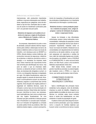 internacionais, vêm produzindo importantes
cartilhas e manuais endereçados aos trabalha-
dores, específicos por categorias, ramo de ativi-
dade ou tipo de risco. Exemplos são os cader-
nos de saúde do trabalhador publicados pela
CUT, do qual este manual é parte.
Relatórios de inspeção ou de análises de aci -
dentes de empresas e órgãos de fiscalização,
como o Ministério do Trabalho, o SUS e os
Ministérios Públicos
As empresas, dependendo do porte e ramo
de atividade, possuem setores internos respon-
sáveis pela análise e elaboração de banco de
dados e relatórios sobre os riscos nos locais de
trabalho, com destaque para os SESMT’s e
CIPA’s. Através destas e outras instâncias, são
produzidos manuais de segurança, relatórios
de acidentes e relatórios periódicos sobre a
atuação e os resultados da empresa nesta
área. Estes materiais são importantes fontes
não somente para identificação dos riscos, mas
para se saber o que as empresas estão
fazendo, ou deixando de fazer e omitindo. Além
disso, as empresas são obrigadas a cumprir, no
mínimo, as obrigações dispostas na legislação
em vigor. Os órgãos fiscalizadores, sejam por
atuação regular ou através de denúncias, fisca-
lizam e eventualmente autuam as empresas
infratoras, exigindo o cumprimento das normas
vigentes. Esta atuação dos órgãos públicos é
registrada em relatórios técnicos, autos de
infração e outros tipos de documentação em
processos diversos. Estas fontes são importan-
tes para identificar os riscos nas empresas,
suas inadimplências, bem como a própria atua-
ção dos órgãos fiscalizadores. Se uma
empresa que gera acidentes e doenças graves
não é fiscalizada ou autuada após inspeção,
isto é um indicador da fragilidade ou omissão
do poder público frente ao problema. Além dos
relatórios destes órgãos, o próprio acompanha-
mento de inspeções e fiscalizações por parte
dos sindicatos e trabalhadores é um importante
instrumento de informação e controle social.
Relatórios técnicos e outras produções (proje -
tos e relatórios de pesquisa, teses, artigos de
pesquisa e outros) de instituições de pesquisa,
ensino e cooperação técnica.
Apesar da limitação e das dificuldades
enfrentadas, existem várias instituições, como
universidades, instituições de pesquisa e outras
entidades de cooperação técnica que atuam e
produzem importantes materiais sobre os
riscos nos locais de trabalho. Destacam-se as
universidades com departamentos de medicina
preventiva ou de saúde coletiva, os que reali-
zam pesquisas em ergonomia e análise de
risco, além de instituições ligadas aos ministé-
rios da saúde e do trabalho, como a FIOCRUZ
e a FUNDACENTRO. A sede nacional desta
última, em São Paulo, possui uma excelente
biblioteca especializada nesta área.
Além destas fontes, existem outras de
grande importância previstas na própria legisla-
ção brasileira como o PPRA e o mapa de
riscos, que serão aprofundados mais à frente.
COMBATENDO OS RISCOS:
ESTRATÉGIAS DE
PREVENÇÃO E CONTROLE
Após a identificação dos principais riscos
existentes numa categoria, ramo de atividade,
empresa ou posto de trabalho, chegamos ao
grande objetivo da análise de riscos que é como
eliminar ou controlar estes riscos evitando
danos à saúde dos trabalhadores, ao meio
ambiente e à saúde da população em geral.
A palavra chave para esta pergunta encon-
tra-se no termo prevenção, que é aqui adotado
como o conjunto de medidas objetivas que
buscam evitar a ocorrência de danos à saúde
-24 -
Análise de riscos nos locais de trabalho
 