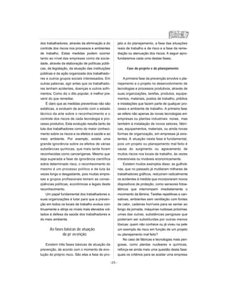 dos trabalhadores, através da eliminação e do
controle dos riscos nos processos e ambientes
de trabalho. Estas medidas podem ocorrer
tanto ao nível das empresas como da socie-
dade, através da elaboração de políticas públi-
cas, de legislação, da atuação das instituições
públicas e da ação organizada dos trabalhado-
res e outros grupos sociais interessados. Em
outras palavras, agir antes que os trabalhado-
res tenham acidentes, doenças e outros sofri-
mentos. Como diz o dito popular, é melhor pre-
venir do que remediar.
É claro que as medidas preventivas não são
estáticas, e evoluem de acordo com o estado
técnico da arte sobre o reconhecimento e o
controle dos riscos de cada tecnologia e pro-
cesso produtivo. Esta evolução resulta tanto da
luta dos trabalhadores como do maior conheci-
mento sobre os riscos e os efeitos à saúde e ao
meio ambiente. Por exemplo, existia uma
grande ignorância sobre os efeitos de várias
substâncias químicas, que mais tarde foram
reconhecidas como cancerígenas. Mesmo que
seja superada a fase de ignorância científica
sobre determinado risco, o reconhecimento do
mesmo é um processo político e de luta às
vezes longo e desgastante, pois muitas empre-
sas e grupos profissionais temem as conse-
qüências políticas, econômicas e legais deste
reconhecimento.
Um papel fundamental dos trabalhadores e
suas organizações é lutar para que a preven-
ção em todos os locais de trabalho evolua con-
tinuamente e atinja os níveis mais elevados vol-
tados à defesa da saúde dos trabalhadores e
do meio ambiente.
As fases básicas de atuação
da pr evenção
Existem três fases básicas de atuação da
prevenção, de acordo com o momento de evo-
lução do próprio risco. São elas a fase do pro-
jeto e do planejamento, a fase das situações
reais de trabalho e de risco e a fase da reme-
diação ou atenuação dos riscos. A seguir apro-
fundaremos cada uma destas fases.
Fase do projeto e do planejamento
A primeira fase da prevenção envolve o pla-
nejamento e o projeto no desenvolvimento de
tecnologias e processos produtivos, através de
suas organizações, tarefas, produtos, equipa-
mentos, materiais, postos de trabalho, prédios
e instalações que fazem parte de qualquer pro-
cesso e ambiente de trabalho. A primeira fase
se refere não apenas às novas tecnologias em
empresas ou plantas industriais novas, mas
também à instalação de novos setores, fábri-
cas, equipamentos, materiais, ou ainda novas
formas de organização, em empresas já exis-
tentes. A atuação nesta fase é fundamental,
pois um projeto ou planejamento mal feito é
causa do surgimento ou agravamento de
muitos riscos nos locais de trabalho, às vezes
irreversíveis ou inviáveis economicamente.
Existem muitos exemplos disso: as guilhoti-
nas, que no passado já mutilaram milhares de
trabalhadores gráficos, reduziram radicalmente
os acidentes à medida que incorporaram novos
dispositivos de proteção, como sensores fotoe-
létricos que interrompem imediatamente o
movimento da lâmina. Tarefas repetitivas e can-
sativas, ambientes sem ventilação com fontes
de calor, cadeiras horríveis para se sentar ao
longo da jornada, máquinas ruidosas próximas
umas das outras, substâncias perigosas que
poderiam ser substituídas por outras menos
tóxicas: quem não conhece ou já viveu na pele
um exemplo de risco em função de um projeto
ou planejamento mal feito?
No caso de fábricas e tecnologias mais peri-
gosas, como plantas nucleares e químicas,
reforça-se ainda mais uma questão desta fase:
quais os critérios para se aceitar uma empresa
-25 -
 
